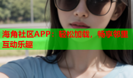 海角社区APP：轻松加载，畅享邻里互动乐趣