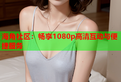 海角社区：畅享1080p高清互动与便捷服务