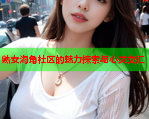 熟女海角社区的魅力探索与心灵交汇