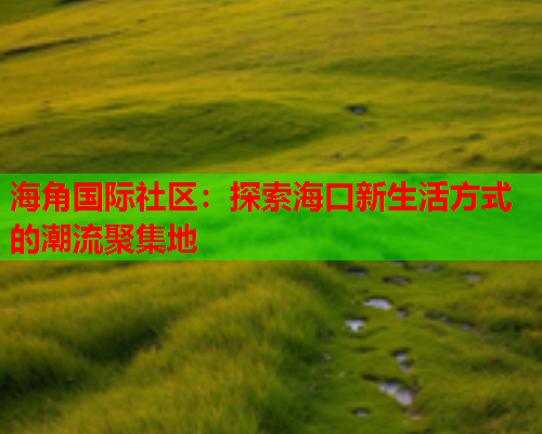 海角国际社区：探索海口新生活方式的潮流聚集地