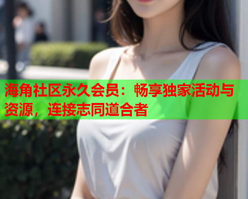 海角社区永久会员：畅享独家活动与资源，连接志同道合者