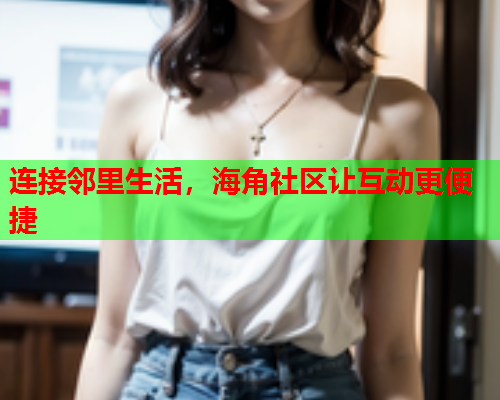 连接邻里生活，海角社区让互动更便捷