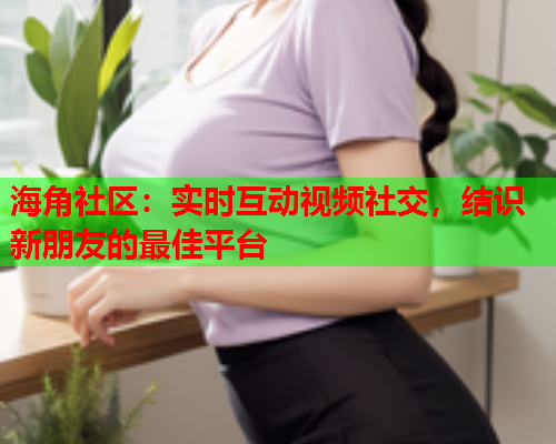 海角社区：实时互动视频社交，结识新朋友的最佳平台