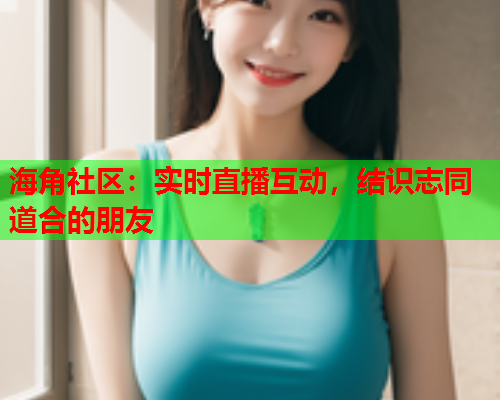 海角社区：实时直播互动，结识志同道合的朋友