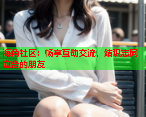 海角社区：畅享互动交流，结识志同道合的朋友