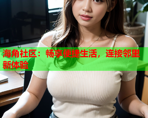 海角社区：畅享便捷生活，连接邻里新体验