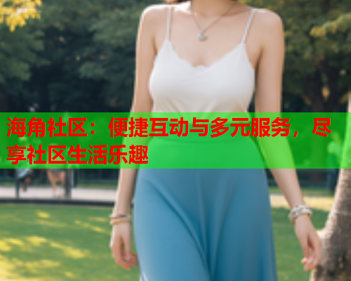 海角社区：便捷互动与多元服务，尽享社区生活乐趣