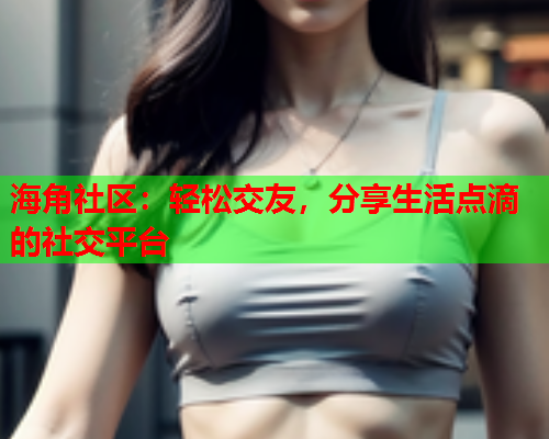 海角社区：轻松交友，分享生活点滴的社交平台