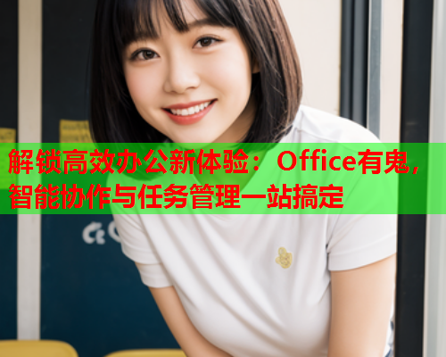 解锁高效办公新体验：Office有鬼，智能协作与任务管理一站搞定